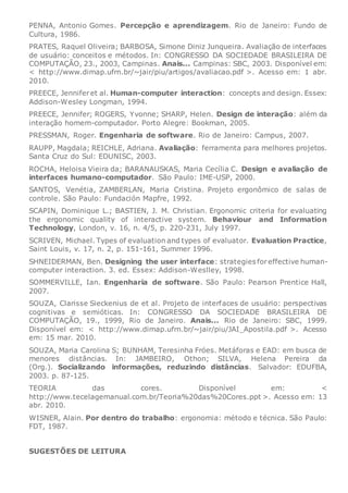 PENNA, Antonio Gomes. Percepção e aprendizagem. Rio de Janeiro: Fundo de
Cultura, 1986.
PRATES, Raquel Oliveira; BARBOSA, Simone Diniz Junqueira. Avaliação de interfaces
de usuário: conceitos e métodos. In: CONGRESSO DA SOCIEDADE BRASILEIRA DE
COMPUTAÇÃO, 23., 2003, Campinas. Anais... Campinas: SBC, 2003. Disponível em:
< http://www.dimap.ufrn.br/~jair/piu/artigos/avaliacao.pdf >. Acesso em: 1 abr.
2010.
PREECE, Jenniferet al. Human-computer interaction: concepts and design. Essex:
Addison-Wesley Longman, 1994.
PREECE, Jennifer; ROGERS, Yvonne; SHARP, Helen. Design de interação: além da
interação homem-computador. Porto Alegre: Bookman, 2005.
PRESSMAN, Roger. Engenharia de software. Rio de Janeiro: Campus, 2007.
RAUPP, Magdala; REICHLE, Adriana. Avaliação: ferramenta para melhores projetos.
Santa Cruz do Sul: EDUNISC, 2003.
ROCHA, Heloisa Vieira da; BARANAUSKAS, Maria Cecília C. Design e avaliação de
interfaces humano-computador. São Paulo: IME-USP, 2000.
SANTOS, Venétia, ZAMBERLAN, Maria Cristina. Projeto ergonômico de salas de
controle. São Paulo: Fundación Mapfre, 1992.
SCAPIN, Dominique L.; BASTIEN, J. M. Christian. Ergonomic criteria for evaluating
the ergonomic quality of interactive system. Behaviour and Information
Technology, London, v. 16, n. 4/5, p. 220-231, July 1997.
SCRIVEN, Michael. Types of evaluation and types of evaluator. Evaluation Practice,
Saint Louis, v. 17, n. 2, p. 151-161, Summer 1996.
SHNEIDERMAN, Ben. Designing the user interface: strategies foreffective human-
computer interaction. 3. ed. Essex: Addison-Weslley, 1998.
SOMMERVILLE, Ian. Engenharia de software. São Paulo: Pearson Prentice Hall,
2007.
SOUZA, Clarisse Sieckenius de et al. Projeto de interfaces de usuário: perspectivas
cognitivas e semióticas. In: CONGRESSO DA SOCIEDADE BRASILEIRA DE
COMPUTAÇÃO, 19., 1999, Rio de Janeiro. Anais... Rio de Janeiro: SBC, 1999.
Disponível em: < http://www.dimap.ufrn.br/~jair/piu/JAI_Apostila.pdf >. Acesso
em: 15 mar. 2010.
SOUZA, Maria Carolina S; BUNHAM, Teresinha Fróes. Metáforas e EAD: em busca de
menores distâncias. In: JAMBEIRO, Othon; SILVA, Helena Pereira da
(Org.). Socializando informações, reduzindo distâncias. Salvador: EDUFBA,
2003. p. 87-125.
TEORIA das cores. Disponível em: <
http://www.tecelagemanual.com.br/Teoria%20das%20Cores.ppt >. Acesso em: 13
abr. 2010.
WISNER, Alain. Por dentro do trabalho: ergonomia: método e técnica. São Paulo:
FDT, 1987.
SUGESTÕES DE LEITURA
 