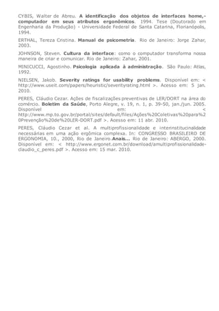 CYBIS, Walter de Abreu. A identificação dos objetos de interfaces home,-
computador em seus atributos ergonômicos. 1994. Tese (Doutorado em
Engenharia da Produção) - Universidade Federal de Santa Catarina, Florianópolis,
1994.
ERTHAL, Tereza Cristina. Manual de psicometria. Rio de Janeiro: Jorge Zahar,
2003.
JOHNSON, Steven. Cultura da interface: como o computador transforma nossa
maneira de criar e comunicar. Rio de Janeiro: Zahar, 2001.
MINICUCCI, Agostinho. Psicologia aplicada à administração. São Paulo: Atlas,
1992.
NIELSEN, Jakob. Severity ratings for usability problems. Disponível em: <
http://www.useit.com/papers/heuristic/severityrating.html >. Acesso em: 5 jan.
2010.
PERES, Cláudio Cezar. Ações de fiscalizações preventivas de LER/DORT na área do
comércio. Boletim da Saúde, Porto Alegre, v. 19, n. 1, p. 39-50, jan./jun. 2005.
Disponível em: <
http://www.mp.to.gov.br/portal/sites/default/files/Ações%20Coletivas%20para%2
0Prevenção%20de%20LER-DORT.pdf >. Acesso em: 11 abr. 2010.
PERES, Cláudio Cezar et al. A multiprofissionalidade e interinstitucinalidade
necessárias em uma ação ergômica complexa. In: CONGRESSO BRASILEIRO DE
ERGONOMIA, 10., 2000, Rio de Janeiro.Anais... Rio de Janeiro: ABERGO, 2000.
Disponível em: < http://www.ergonet.com.br/download/amultiprofissionalidade-
claudio_c_peres.pdf >. Acesso em: 15 mar. 2010.
 
