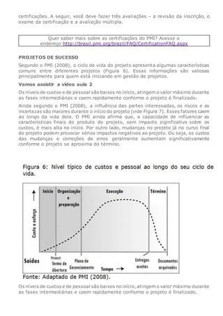certificações. A seguir, você deve fazer três avaliações – a revisão da inscrição, o
exame da certificação e a avaliação múltipla.
Quer saber mais sobre as certificações do PMI? Acesse o
endereço:http://brasil.pmi.org/brazil/FAQ/CertificationFAQ.aspx
PROJETOS DE SUCESSO
Segundo o PMI (2008), o ciclo de vida do projeto apresenta algumas características
comuns entre diferentes projetos (Figura 6). Essas informações são valiosas
principalmente para quem está iniciando em gestão de projetos.
Vamos assistir a vídeo aula 2
Os níveis de custos e de pessoal são baixos no início, atingem o valor máximo durante
as fases intermediárias e caem rapidamente conforme o projeto é finalizado.
Ainda segundo o PMI (2008), a influência das partes interessadas, os riscos e as
incertezas são maiores durante o início do projeto (vide Figura 7). Esses fatores caem
ao longo da vida dele. O PMI ainda afirma que, a capacidade de influenciar as
características finais do produto do projeto, sem impacto significativo sobre os
custos, é mais alta no início. Por outro lado, mudanças no projeto já no curso final
do projeto podem provocar sérios impactos negativos ao projeto. Ou seja, os custos
das mudanças e correções de erros geralmente aumentam significativamente
conforme o projeto se aproxima do término.
Os níveis de custos e de pessoal são baixos no início, atingem o valor máximo durante
as fases intermediárias e caem rapidamente conforme o projeto é finalizado.
 