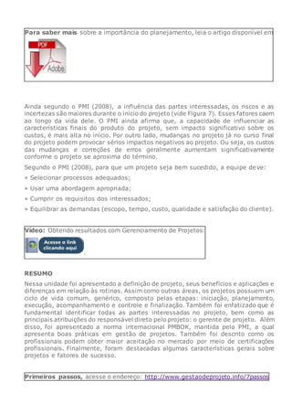 Para saber mais sobre a importância do planejamento, leia o artigo disponível em
Ainda segundo o PMI (2008), a influência das partes interessadas, os riscos e as
incertezas são maiores durante o início do projeto (vide Figura 7). Esses fatores caem
ao longo da vida dele. O PMI ainda afirma que, a capacidade de influenciar as
características finais do produto do projeto, sem impacto significativo sobre os
custos, é mais alta no início. Por outro lado, mudanças no projeto já no curso final
do projeto podem provocar sérios impactos negativos ao projeto. Ou seja, os custos
das mudanças e correções de erros geralmente aumentam significativamente
conforme o projeto se aproxima do término.
Segundo o PMI (2008), para que um projeto seja bem sucedido, a equipe deve:
» Selecionar processos adequados;
» Usar uma abordagem apropriada;
» Cumprir os requisitos dos interessados;
» Equilibrar as demandas (escopo, tempo, custo, qualidade e satisfação do cliente).
Vídeo: Obtendo resultados com Gerenciamento de Projetos:
.
RESUMO
Nessa unidade foi apresentado a definição de projeto, seus benefícios e aplicações e
diferenças em relação às rotinas. Assim como outras áreas, os projetos possuem um
ciclo de vida comum, genérico, composto pelas etapas: iniciação, planejamento,
execução, acompanhamento e controle e finalização. Também foi enfatizado que é
fundamental identificar todas as partes interessadas no projeto, bem como as
principais atribuições do responsável direto pelo projeto: o gerente de projeto. Além
disso, foi apresentado a norma internacional PMBOK, mantida pelo PMI, a qual
apresenta boas práticas em gestão de projetos. Também foi descrito como os
profissionais podem obter maior aceitação no mercado por meio de certificações
profissionais. Finalmente, foram destacadas algumas características gerais sobre
projetos e fatores de sucesso.
Primeiros passos, acesse o endereço: http://www.gestaodeprojeto.info/7passos
 