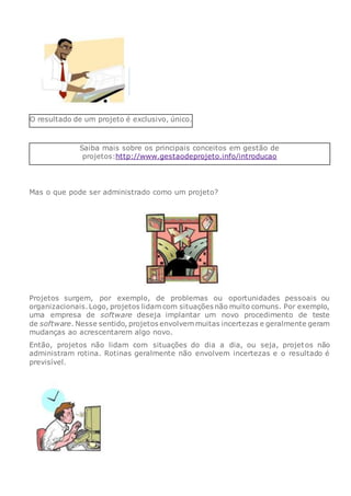 O resultado de um projeto é exclusivo, único.
Saiba mais sobre os principais conceitos em gestão de
projetos:http://www.gestaodeprojeto.info/introducao
Mas o que pode ser administrado como um projeto?
Projetos surgem, por exemplo, de problemas ou oportunidades pessoais ou
organizacionais.Logo, projetos lidam com situações não muito comuns. Por exemplo,
uma empresa de software deseja implantar um novo procedimento de teste
de software. Nesse sentido, projetos envolvem muitas incertezas e geralmente geram
mudanças ao acrescentarem algo novo.
Então, projetos não lidam com situações do dia a dia, ou seja, projetos não
administram rotina. Rotinas geralmente não envolvem incertezas e o resultado é
previsível.
 