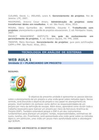 CLELAND, David, I.; IRELAND, Lewis R. Gerenciamento de projetos. Rio de
Janeiro: LTC, 2007.
MAXIMIANO, Antonio Cesar Amaru. Administração de projetos: como
transformar ideias em resultados. 4. ed. São Paulo: Atlas, 2010.
MOURA, Dácio Guimarães de; BARBOSA, Eduardo F. Trabalhando com
projetos: planejamento e gestão de projetos educacionais. 2. ed. Petrópolis: Vozes,
2007.
PROJECT MANAGEMENT INSTITUTE. Um guia do conhecimento em
gerenciamento de projetos, 4. ed. Newton Square, PA: PMI, 2008.
TRENTIM, Mário Henrique. Gerenciamento de projetos: guia para certificações
CAPM e PMP. São Paulo: Atlas, 2011.
TECNOLOGIA EM ANÁLISE DE SISTEMAS
WEB AULA 1
Unidade 2 – PLANEJANDO UM PROJETO
RESUMO:
O objetivo da presente unidade é apresentar os passos básicos
sobre o planejamento de um projeto e uma visão geral sobre métodos ágeis. Nesse
sentido, será discutido o objetivo do projeto e seu papel no planejamento do
projeto. Você também irá conhecer como definir as responsabilidades de um
projeto por meio da definição do escopo. Além disso, aprenderá como dividir todo o
trabalho necessário para realizar um projeto por meio da Estrutura Analítica do
Projeto (EAP). Também entenderá porque a EAP é um dos instrumentos
fundamentais para planejar um projeto: tempo, responsabilidades, estimativas de
custo, tarefas, etc. Finalmente, será apresentada uma visão geral sobre os métodos
ágeis e, em particular, uma visão um pouco mais aprofundada sobre a abordagem
ágil SCRUM.
INICIANDO UM PROJETO: O OBJETIVO
 