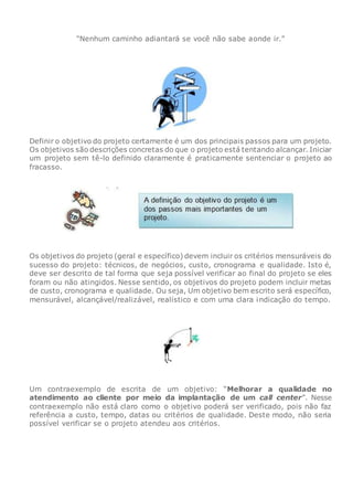 “Nenhum caminho adiantará se você não sabe aonde ir.”
Definir o objetivo do projeto certamente é um dos principais passos para um projeto.
Os objetivos são descrições concretas do que o projeto está tentando alcançar. Iniciar
um projeto sem tê-lo definido claramente é praticamente sentenciar o projeto ao
fracasso.
Os objetivos do projeto (geral e específico) devem incluir os critérios mensuráveis do
sucesso do projeto: técnicos, de negócios, custo, cronograma e qualidade. Isto é,
deve ser descrito de tal forma que seja possível verificar ao final do projeto se eles
foram ou não atingidos. Nesse sentido, os objetivos do projeto podem incluir metas
de custo, cronograma e qualidade. Ou seja, Um objetivo bem escrito será específico,
mensurável, alcançável/realizável, realístico e com uma clara indicação do tempo.
Um contraexemplo de escrita de um objetivo: “Melhorar a qualidade no
atendimento ao cliente por meio da implantação de um call center”. Nesse
contraexemplo não está claro como o objetivo poderá ser verificado, pois não faz
referência a custo, tempo, datas ou critérios de qualidade. Deste modo, não seria
possível verificar se o projeto atendeu aos critérios.
 