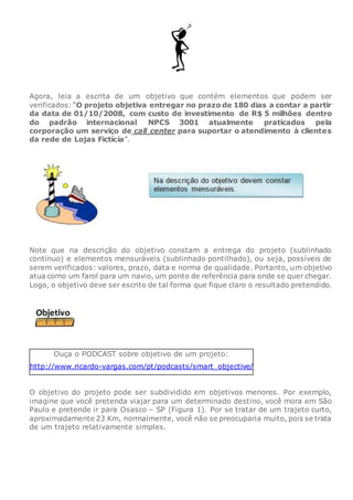 Agora, leia a escrita de um objetivo que contém elementos que podem ser
verificados: “O projeto objetiva entregar no prazo de 180 dias a contar a partir
da data de 01/10/2008, com custo de investimento de R$ 5 milhões dentro
do padrão internacional NPCS 3001 atualmente praticados pela
corporação um serviço de call center para suportar o atendimento à clientes
da rede de Lojas Fictícia”.
Note que na descrição do objetivo constam a entrega do projeto (sublinhado
contínuo) e elementos mensuráveis (sublinhado pontilhado), ou seja, possíveis de
serem verificados: valores, prazo, data e norma de qualidade. Portanto, um objetivo
atua como um farol para um navio, um ponto de referência para onde se quer chegar.
Logo, o objetivo deve ser escrito de tal forma que fique claro o resultado pretendido.
Ouça o PODCAST sobre objetivo de um projeto:
http://www.ricardo-vargas.com/pt/podcasts/smart_objective/
O objetivo do projeto pode ser subdividido em objetivos menores. Por exemplo,
imagine que você pretenda viajar para um determinado destino, você mora em São
Paulo e pretende ir para Osasco – SP (Figura 1). Por se tratar de um trajeto curto,
aproximadamente 23 Km, normalmente, você não se preocuparia muito, pois se trata
de um trajeto relativamente simples.
 