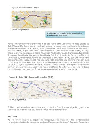 Agora, imagine que você pretende ir de São Paulo para Dourados no Mato Grosso do
Sul (Figura 2). Bom, agora você vai pensar, é uma rota relativamente extensa,
aproximadamente 1000 Km e, para complicar, você não conhece muito bem o
trajeto. Então, o que você faria? Provavelmente, você estabeleceria a rota, ou seja,
pontos intermediários até o ponto final: São Paulo a Ourinhos, Ourinhos a Presidente
Prudente, Presidente Prudente a Presidente Epitácio, Presidente Epitácio a Glória de
Dourados e, finalmente, Glória de Dourados a Dourados. Bom, por que você varia
dessa maneira? Porque seria mais seguro você alcançar seu destino final por meio
do alcance de destinos mais curtos. A soma dos objetivos mais curtos é igual à soma
de todo o trajeto até o destino final. Essa estratégia diminui a complexidade ao lidar
com problemas menores, você resolve um problema de cada vez e, ao resolver todos
os problemas menores, você teoricamente resolveria todo o problema.
Então, considerando o exemplo acima, o destino final é nosso objetivo geral, e os
destinos intermediários são nossos objetivos intermediários.
ESCOPO
Após definiro objetivo ou objetivos do projeto, devemos reunir todos os interessados
no projeto e tratar do escopo do projeto. Mas, o que é escopo? Segundo Maximiano
 