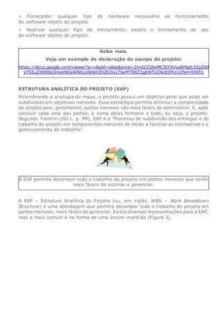 » Fornecedor qualquer tipo de hardware necessário ao funcionamento
do software objeto do projeto.
» Realizar qualquer tipo de treinamento, exceto o treinamento de uso
do software objeto do projeto.
Saiba mais.
Veja um exemplo de declaração do escopo do projeto:
https://docs.google.com/viewer?a=v&pid=sites&srcid=Zmd2Z3AxMC5tYXVyaWNpb3ZpZWl
yYS5uZXR8bG9naXN0aWNhLXNhbHZhZG9yLTIwMTR8Z3g6NTU2NzE0MzU2NmY0NTU
ESTRUTURA ANALÍTICA DO PROJETO (EAP)
Relembrando a analogia do mapa, o projeto possui um objetivo geral que pode ser
subdividido em objetivos menores. Essa estratégia permite diminuir a complexidade
do projeto pois, geralmente, partes menores são mais fáceis de administrar. E, após
concluir cada uma das partes, a soma delas formaria o todo, ou seja, o projeto.
Segundo Trentim (2011, p. 99), EAP é o “Processo de subdivisão das entregas e do
trabalho do projeto em componentes menores de modo a facilitar as estimativas e o
gerenciamento do trabalho”.
A EAP permite decompor todo o trabalho do projeto em partes menores que serão
mais fáceis de estimar e gerenciar.
A EAP – Estrutura Analítica do Projeto (ou, em inglês, WBS – Work Breakdown
Structure) é uma abordagem que permite decompor todo o trabalho do projeto em
partes menores, mais fáceis de gerenciar. Existe diversas representações para a EAP,
mas a mais comum é na forma de uma árvore invertida (Figura 3).
 