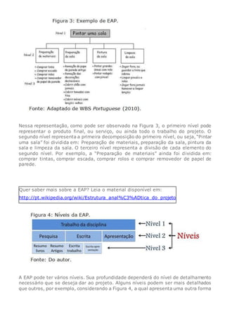 Nessa representação, como pode ser observado na Figura 3, o primeiro nível pode
representar o produto final, ou serviço, ou ainda todo o trabalho do projeto. O
segundo nível representa a primeira decomposição do primeiro nível, ou seja, “Pintar
uma sala” foi dividida em: Preparação de materiais, preparação da sala, pintura da
sala e limpeza da sala. O terceiro nível representa a divisão de cada elemento do
segundo nível. Por exemplo, a “Preparação de materiais” ainda foi dividida em:
comprar tintas, comprar escada, comprar rolos e comprar removedor de papel de
parede.
Quer saber mais sobre a EAP? Leia o material disponível em:
http://pt.wikipedia.org/wiki/Estrutura_anal%C3%ADtica_do_projeto
A EAP pode ter vários níveis. Sua profundidade dependerá do nível de detalhamento
necessário que se deseja dar ao projeto. Alguns níveis podem ser mais detalhados
que outros, por exemplo, considerando a Figura 4, a qual apresenta uma outra forma
 
