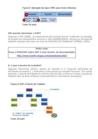 Até quando decompor a EAP?
Segundo o PMI (2008), os responsáveis pelo escopo devem “subdividir as entregas
do projeto em componentes menores e mais GERENCIÁVEIS, até que as entregas do
trabalho estejam definidas no nível de PACOTES DE TRABALHO” (PMBOK, 2004).
Saiba mais.
Ouça o PODCAST sobre EAP e uma técnica de decomposição:
http://www.ricardo-vargas.com/pt/podcasts/wbs/
E, o que é pacote de trabalho?
Segundo Maximiano (2010), pacote de trabalho é o “conjunto delimitado de
atividades do projeto […] atribuídas a uma pessoa ou unidade funcional”. Em outras
palavras, o pacote de trabalho é o último nível da EAP, a folha, e é sobre o pacote de
trabalho que se deve embasar o planejamento e estimativas do projeto.
 