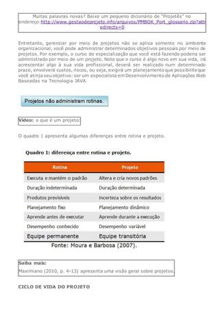 Muitas palavras novas? Baixe um pequeno dicionário de “Projetês” no
endereço:http://www.gestaodeprojeto.info/arquivos/PMBOK_Port_glossario.zip?attr
edirects=0
Entretanto, gerenciar por meio de projetos não se aplica somente no ambiente
organizacional, você pode administrar determinados objetivos pessoais por meio de
projetos. Por exemplo, o curso de especialização que você está fazendo poderia ser
administrado por meio de um projeto. Note que o curso é algo novo em sua vida, irá
acrescentar algo à sua vida profissional, deverá ser realizado num determinado
prazo, envolverá custos, riscos, ou seja, exigirá um planejamento que possibilite que
você atinja seu objetivo: ser um especialista em Desenvolvimento de Aplicações Web
Baseadas na Tecnologia JAVA.
Vídeo: o que é um projeto:
O quadro 1 apresenta algumas diferenças entre rotina e projeto.
Saiba mais:
Maximiano (2010, p. 4-13) apresenta uma visão geral sobre projetos.
CICLO DE VIDA DO PROJETO
 