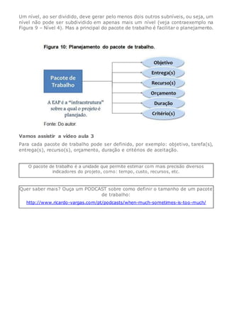 Um nível, ao ser dividido, deve gerar pelo menos dois outros subníveis, ou seja, um
nível não pode ser subdividido em apenas mais um nível (veja contraexemplo na
Figura 9 – Nível 4). Mas a principal do pacote de trabalho é facilitar o planejamento.
Vamos assistir a vídeo aula 3
Para cada pacote de trabalho pode ser definido, por exemplo: objetivo, tarefa(s),
entrega(s), recurso(s), orçamento, duração e critérios de aceitação.
O pacote de trabalho é a unidade que permite estimar com mais precisão diversos
indicadores do projeto, como: tempo, custo, recursos, etc.
Quer saber mais? Ouça um PODCAST sobre como definir o tamanho de um pacote
de trabalho:
http://www.ricardo-vargas.com/pt/podcasts/when-much-sometimes-is-too-much/
 