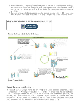 3. Numa 2ª reunião, a equipe (Scrum Team) calcula e divide as tarefas (sprint Backlog).
Essa porção de requisitos (interação) que será desenvolvida é chamada de sprint e
dura entre 1 e 4 semanas. Ao final de um sprint é entregue uma parte funcional do
produto.
4. Durante uma sprint são realizadas reuniões diárias com duração de 15 minutos. Ao
final da sprint é realizada a reunião de revisão e preparação para o próximo sprint.
Vídeo sobre a implantação do Scrum na Globo.com:
Equipe Scrum e seus Papéis
O Product Owner (proprietário do produto) é a única pessoa responsável pelo
gerenciamento doBacklog do Produto e por garantir o valor do trabalho realizado pelo
Time. O Product Owner (ou PO) pode ser o cliente, um gerente de produto, um
usuário, etc. É recomendado que o Product Owner conheça o produto que será
desenvolvido e que tenha uma boa interação com os demais interessados no projeto,
visto somente ele ser o responsável pelos requisitos do produto.
 