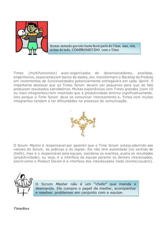 Times (multifuncionais) auto-organizados de desenvolvedores, analistas,
engenheiros, especialistaem banco de dados, etc. transformam o Backlog do Produto
em incrementos de funcionalidades potencialmente entregáveis em cada Sprint. É
importante destacar que os Times Scrum devem ser pequenos para que de fato
produzam resultados satisfatórios. Muitas experiências com Times grandes (com 10
ou mais integrantes) tem mostrado que a produtividade diminui significativamente.
Isto porque o Time Scrum deve se comunicar intensamente e, Times com muitos
integrantes tendem a ter dificuldades no processo de comunicação.
O Scrum Master é responsável por garantir que o Time Scrum esteja aderindo aos
valores do Scrum, às práticas e às regras. Ele não tem autoridade (no sentido de
chefe), mas é o responsável pela equipe, coordena os eventos, avalia os resultados
(produtividade), ou seja, é a interface da equipe perante os demais interessados,
assim como o Product Owner é a interface dos interessados (lado cliente/usuário).
TimeBox
 