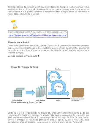 Timebox (caixa do tempo) significa a delimitação no tempo de uma tarefa/evento.
Vários eventos no Scrum são limitados no tempo, por exemplo, uma Sprint deve ser
realizada entre 1 e quatro semanas e as reuniões tem duração entre 15 minutos a 4
horas (dependendo da reunião).
Quer saber mais sobre Timebox? Leia o artigo disponível em:
http://blog.myscrumhalf.com/2011/11/time-box-no-scrum/
Planejando a Sprint
Como você já deve ter percebido, Sprint (Figura 18) é uma porção de todo o processo
supostamente necessário para desenvolver o produto final. Geralmente, uma Sprint
deve durar entre duas e quatro semanas. As Sprints de um projeto devem ter a
mesma duração.
Vamos assistir a vídeo aula 5
Como você deve ter percebido na Figura 18, uma Sprint implementa uma parte dos
requisitos (ou histórias) listados no Product Backlog, essa porção de requisitos que
será implementado na Sprint é chamado de Sprint Backlog. Ao final de uma Sprint,
deve-se entregar o resultado planejado para a Sprint e, esse resultado, deve
acrescentar algo ao produto, incrementá-lo, além, é claro, de ser funcional.
 