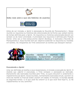 Saiba mais sobre o que são histórias de usuários:
Antes de ser iniciada, a Sprint é planejada na Reunião de Planejamento 1. Nessa
reunião os requisitos ou histórias são selecionados de tal forma que caibam dentro
do tempo definido para a Sprint. Os requisitos ou histórias selecionados devem ser
sempre os de maior prioridade. A prioridade dos requisitos é definida pelo Product
Owner. Uma vez a lista esteja pronta (Sprint Backlog), é realizada a Reunião de
Planejamento 2. Essa reunião tem por objetivo subdividir os requisitos ou histórias
em tarefas. Os integrantes do Time selecionam as tarefas que desejam realizar.
Executando a Sprint
Uma vez definidas as tarefas e seus responsáveis, é iniciada a execução da Sprint. À
medida que aSprint é executada, o Time compara o planejado ao realizado.
Diariamente são realizadas reuniões pelo Time, os quais discutem o andamento e
impedimentos da Sprint. Essas reuniões, normalmente realizadas em pé, ocorrem no
início da manhã ou final da tarde e duram em média 15 minutos. A reunião aborda
os seguintes temas: 1) O que você fez ontem? 2) O que você fará hoje? E, 3) Há
impedimentos no seu caminho?
 