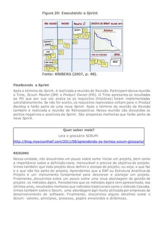 Finalizando a Sprint
Após o término da Sprint, é realizada a reunião de Revisão. Participam dessa reunião
o Time, Scrum Master (SM) e Product Owner (PO). O Time apresenta os resultados
ao PO que por sua vez avalia se os requisitos (histórias) foram implementadas
satisfatoriamente. Se não for aceito, os requisitos reprovados voltam para o Product
Backlog e farão parte de uma nova Sprint. Após o término da reunião de Revisão
também é realizada a reunião de Retrospectiva. Nessa reunião são discutidos os
pontos negativos e positivos da Sprint. São propostas melhorias que farão parte da
nova Sprint.
Quer saber mais?
Leia o glossário SCRUM:
http://blog.myscrumhalf.com/2011/08/aprendendo-os-termos-scrum-glossario/
RESUMO
Nessa unidade, nós discutimos um pouco sobre como iniciar um projeto, bem como
a importância sobre a definição clara, mensurável e precisa do objetivo do projeto.
Vimos também que todo projeto deve definir o escopo do projeto, ou seja, o que faz
e o que não faz parte do projeto. Aprendemos que a EAP ou Estrutura Analítica do
Projeto é um instrumento fundamental para descrever e planejar um projeto.
Finalmente, discutimos sobre um pouco sobre uma nova abordagem de gestão de
projeto: os métodos ágeis. Percebemos que os métodos ágeis tem apresentado, nos
últimos anos, resultados melhores que métodos tradicionais como o método Cascata.
Vimos também sobre o Scrum, uma abordagem ágil muito utilizada por empresas de
desenvolvimento de software. Finalmente, discutimos alguns detalhes sobre o
Scrum: valores, princípios, processo, papéis envolvidos e dinâmicas.
 