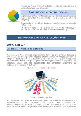principal do fórum, evitando debates que não tem relação com o
tema selecionado pelo professor.
Habilidades e competências
Ampliar seus conhecimentos sobre os aspectos teóricos contidos nas
diversas correntes do pensamento sobre a temática discutida na
disciplina;
Compreender a importância dos temas trabalhados para a formação
profissional;
Articular a relação teoria e prática no exercício da profissão, por
meio do entendimento da visão do mundo moderno e globalizado.
1
TECNOLOGIAS PARA APLICAÇÕES WEB
WEB AULA 1
Unidade 1 – Análise de Sistemas
Atualmente, a transformação organizacional tem sido amplamente discutida e
praticada, pois a transição entre negócios e tecnologias de informação, bem como a
integração das funcionalidades de um Sistema de Informação (SI) com os requisitos
organizacionais tem sido o grande problema das organizações e da engenharia de
sistemas. Então, iniciamos esclarecendo dois conceitos: Engenharia de
Sistemas e Engenharia de Software!
Figura 1 – Engenharia de Sistemas.
Fonte: Thinkstock (2012).
A Engenharia de Sistemas contempla todos os aspectos relacionados ao
desenvolvimento de sistemas com base em computadores,
incluindo hardware, software e engenharia de processos, e aEngenharia de
Software é uma parte da Engenharia de Sistemas que se ocupa de todos os aspectos
 