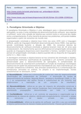Para continuar aprendendo sobre EKD, acesse os links:
http://www.scielo.br/scielo.php?script=sci_arttext&pid=S0104-
530X2004000200006
http://www.teses.usp.br/teses/disponiveis/18/18135/tde-25112008-153952/pt-
br.php
3
1. Paradigma Orientado a Objetos
O paradigma Orientado a Objetos é uma abordagem para o desenvolvimento de
aplicações, ou seja, é uma estratégia de desenvolvimento de software que organiza
o software como uma coleção de objetos que contém tanto a estrutura dos dados
como o comportamento. É uma maneira de pensarnos problemas, utilizando modelos
organizados a partir de conceitos do mundo real.
A programação orientada a objetos teve início nos anos 1970 com a linguagem
SIMULA, parte da linguagem Smalltalk desenvolvida pela Xerox PARC, mas ganhou
grande visibilidade durante a década de 1980. Os conceitos básicos do
desenvolvimento de software orientado a objetos levaram mais de 10 anos para
amadurecerem. Da mesma forma que era difícil pensar em programação estruturada
quando as linguagens disponíveis eram Assembler e Fortran, também ficava difícil
pensar em programação orientada a objetos quando não se dispunha de linguagens
como C++, Ada e Java.
A abordagem orientada a objetos baseia-se nos conceitos da orientação a objetos,
apresentando melhorias significativas de qualidade e um aumento constante da
produtividade para o desenvolvimento de aplicações. A complexidade do
desenvolvimento de sistemas tem aumentado em função de mudanças tecnológicas
expressivas em poder de processamento e facilidade de uso, face à demanda por um
mercado competitivo e dinâmico. Sua principal característica é a uniformização dos
formalismos utilizados na análise, no projeto e na implementação. Outras
características se destacam, como:
a) Reusabilidade: refere-se à diminuição de custos por meio do reaproveitamento
(reutilização) de componentes de software e diminuição do tempo de
desenvolvimento do sistema. Segundo Booch; Jacobson e Rumbaugh (2000, p. 20),
“[...] os componentes são partes físicas e substituíveis de um sistema, que
proporcionam a realização de um conjunto de interfaces”;
b) Manutenibilidade: refere-se ao grau de impacto de alterações corretivas e
evolutivas, nosoftware , para realizar mudanças bem localizadas dos objetos, não
acarretando propagações descontroladas por todo o software;
c) Confiabilidade: refere-se a um controle de segurança e organização que é
estabelecido às classes de objetos, obtido pelo encapsulamento, tornando o acesso
às estruturas de dados privado aos objetos;
d) Extensibilidade: refere-se às partes do software que têm o seu uso estendido
a objetos pertencentes às classes criadas posteriormente. Classes genéricas podem
 