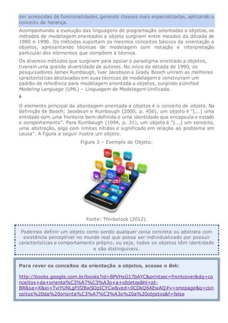 ser acrescidas de funcionalidades, gerando classes mais especializadas, aplicando o
conceito de herança.
Acompanhando a evolução das linguagens de programação orientadas a objetos, os
métodos de modelagem orientados a objeto surgiram entre meados da década de
1980 e 1990. Os métodos suportam os mesmos conceitos básicos da orientação a
objetos, apresentando técnicas de modelagem com notação e interpretação
particular dos elementos que compõem a técnica.
Os diversos métodos que surgiram para apoiar o paradigma orientado a objetos,
tiveram uma grande diversidade de autores. No início da década de 1990, os
pesquisadores James Rumbaugh, Ivar Jacobson e Grady Booch uniram as melhores
características destacadas em suas técnicas de modelagem e construíram um
padrão de referência para modelagem orientada a objetos, surgindo aUnified
Modeling Language (UML) – Linguagem de Modelagem Unificada.
4
O elemento principal da abordagem orientada a objetos é o conceito de objeto. Na
definição de Booch; Jacobson e Rumbaugh (2000, p. 456), um objeto é “[...] uma
entidade com uma fronteira bem-definida e uma identidade que encapsula o estado
e comportamento”. Para Rumbaugh (1994, p. 31), um objeto é “[...] um conceito,
uma abstração, algo com limites nítidos e significado em relação ao problema em
causa”. A figura a seguir ilustra um objeto.
Figura 3 – Exemplo de Objeto.
Fonte: Thinkstock (2012).
Podemos definir um objeto como sendo qualquer coisa concreta ou abstrata com
existência perceptível no mundo real que possa ser individualizado por possuir
características e comportamento próprio, ou seja, todos os objetos têm identidade
e são distinguíveis.
Para rever os conceitos da orientação a objetos, acesse o link:
http://books.google.com.br/books?id=BPVHsG17bAYC&printsec=frontcover&dq=co
nceitos+da+orienta%C3%A7%C3%A3o+a+objetos&hl=pt-
BR&sa=X&ei=TviYUNLgFIf28wSOpICYCw&ved=0CDkQ6AEwAQ#v=onepage&q=con
ceitos%20da%20orienta%C3%A7%C3%A3o%20a%20objetos&f=false
 