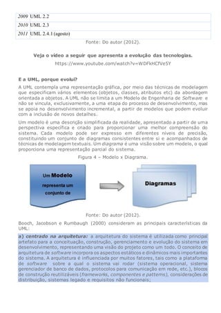 2009 UML 2.2
2010 UML 2.3
2011 UML 2.4.1 (agosto)
Fonte: Do autor (2012).
Veja o vídeo a seguir que apresenta a evolução das tecnologias.
https://www.youtube.com/watch?v=WDFkHCfVe5Y
E a UML, porque evolui?
A UML contempla uma representação gráfica, por meio das técnicas de modelagem
que especificam vários elementos (objetos, classes, atributos etc) da abordagem
orientada a objetos. A UML não se limita a um Modelo de Engenharia de Software e
não se vincula, exclusivamente, a uma etapa do processo de desenvolvimento, mas
se apoia no desenvolvimento incremental, a partir de modelos que podem evoluir
com a inclusão de novos detalhes.
Um modelo é uma descrição simplificada da realidade, apresentado a partir de uma
perspectiva específica e criado para proporcionar uma melhor compreensão do
sistema. Cada modelo pode ser expresso em diferentes níveis de precisão,
constituindo um conjunto de diagramas consistentes entre si e acompanhados de
técnicas de modelagem textuais. Um diagrama é uma visão sobre um modelo, o qual
proporciona uma representação parcial do sistema.
Figura 4 – Modelo x Diagrama.
Fonte: Do autor (2012).
Booch, Jacobson e Rumbaugh (2000) consideram as principais características da
UML:
a) centrado na arquitetura: a arquitetura do sistema é utilizada como principal
artefato para a conceituação, construção, gerenciamento e evolução do sistema em
desenvolvimento, representando uma visão do projeto como um todo. O conceito de
arquitetura de software incorpora os aspectos estáticos e dinâmicos mais importantes
do sistema. A arquitetura é influenciada por muitos fatores, tais como a plataforma
de software sobre a qual o sistema vai rodar (sistema operacional, sistema
gerenciador de banco de dados, protocolos para comunicação em rede, etc.), blocos
de construção reutilizáveis (frameworks, componentes e patterns), considerações de
distribuição, sistemas legado e requisitos não funcionais;
 