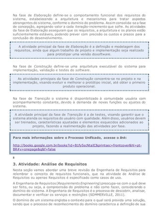 Na fase de Elaboração define-se o comportamento funcional dos requisitos do
sistema, estabelecendo a arquitetura e mecanismos para tratar aspectos
abrangentes do sistema, conforme o domínio do problema. Assim consolida-se a fase
de concepção, agregando valor a cada iteração-incremento que sofre. As atividades
da fase de Elaboração asseguram que os requisitos, a arquitetura e os planos estão
suficientemente estáveis, podendo prever com precisão os custos e prazos para a
conclusão do desenvolvimento.
A atividade principal da fase de Elaboração é a definição e modelagem dos
requisitos, ainda que algum trabalho de projeto e implementação seja realizado
para prototipar uma versão dosoftware.
Na fase de Construção define-se uma arquitetura executável do sistema para
implementação, validação e testes do software.
As atividades principais da fase de Construção concentra-se no projeto e na
implementação, visando evoluir e melhorar o protótipo inicial, até obter o primeiro
produto operacional.
Na fase de Transição o sistema é disponibilizado à comunidade usuária com
acompanhamento constante, devido à demanda de novas funções ou ajustes do
sistema.
A atividade principal da fase de Transição é a de testes, visando garantir que o
sistema atenda os requisitos do usuário com qualidade. Além disso, usuários devem
ser treinados, características ajustadas e elementos esquecidos adicionados ao
projeto, fazendo a realimentação das atividades por fase.
Para mais informações sobre o Processo Unificado, acesse o link:
http://books.google.com.br/books?id=B1fy5scNtaIC&printsec=frontcover&hl=pt-
BR#v=onepage&q&f=false
8
3. Atividade: Análise de Requisitos
Nesta seção vamos abordar uma breve revisão da Engenharia de Requisitos para
relembrar o conceito de requisitos funcionais, que na atividade de Análise de
Requisitos ou apenas Requisitos é especificado como casos de uso.
A Engenharia de Requisitos (Requirements Engineering) preocupa-se com o quê deve
ser feito, ou seja, a compreensão do problema e não como fazer, considerando o
domínio do sistema. A Engenharia de Requisitos é o processo de descobrir, analisar,
documentar e verificar os serviços e restrições (SOMMERVILLE, 2011).
O domínio de um sistema engloba o contexto para o qual será provida uma solução,
sendo que o processo de reconhecimento do domínio caracteriza a definição de sua
 