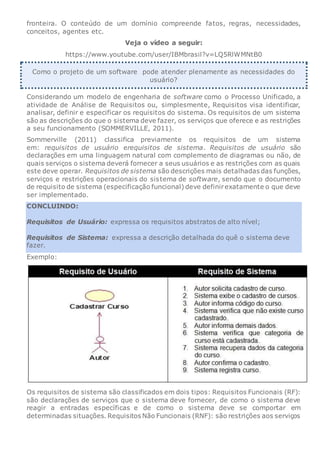 fronteira. O conteúdo de um domínio compreende fatos, regras, necessidades,
conceitos, agentes etc.
Veja o vídeo a seguir:
https://www.youtube.com/user/IBMbrasil?v=LQ5RlWMNtB0
Como o projeto de um software pode atender plenamente as necessidades do
usuário?
Considerando um modelo de engenharia de software como o Processo Unificado, a
atividade de Análise de Requisitos ou, simplesmente, Requisitos visa identificar,
analisar, definir e especificar os requisitos do sistema. Os requisitos de um sistema
são as descrições do que o sistema deve fazer, os serviços que oferece e as restrições
a seu funcionamento (SOMMERVILLE, 2011).
Sommerville (2011) classifica previamente os requisitos de um sistema
em: requisitos de usuário erequisitos de sistema. Requisitos de usuário são
declarações em uma linguagem natural com complemento de diagramas ou não, de
quais serviços o sistema deverá fornecer a seus usuários e as restrições com as quais
este deve operar. Requisitos de sistema são descrições mais detalhadas das funções,
serviços e restrições operacionais do sistema de software, sendo que o documento
de requisito de sistema (especificação funcional) deve definirexatamente o que deve
ser implementado.
CONCLUINDO:
Requisitos de Usuário: expressa os requisitos abstratos de alto nível;
Requisitos de Sistema: expressa a descrição detalhada do quê o sistema deve
fazer.
Exemplo:
Os requisitos de sistema são classificados em dois tipos: Requisitos Funcionais (RF):
são declarações de serviços que o sistema deve fornecer, de como o sistema deve
reagir a entradas específicas e de como o sistema deve se comportar em
determinadas situações. Requisitos Não Funcionais (RNF): são restrições aos serviços
 
