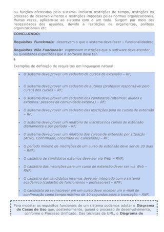 ou funções oferecidos pelo sistema. Incluem restrições de tempo, restrições no
processo de desenvolvimento e restrições impostas pelas normas organizacionais.
Muitas vezes, aplicam-se ao sistema com o um todo. Surgem por meio das
necessidades dos usuários, devido a restrições de orçamentos, políticas
organizacionais etc.
CONCLUINDO:
Requisitos Funcionais: descrevem o que o sistema deve fazer – funcionalidades;
Requisitos Não Funcionais: expressam restrições que o software deve atender
ou qualidades específicas que o software deve ter.
9
Exemplos de definição de requisitos em linguagem natural:
 O sistema deve prover um cadastro de cursos de extensão – RF;
 O sistema deve prover um cadastro de autores (professor responsável pelo
curso) dos cursos – RF;
 O sistema deve prover um cadastro dos candidatos (internos: alunos e
externos: pessoas da comunidade externa) – RF;
 O sistema deve prover um cadastro das inscrições para os cursos de extensão
– RF;
 O sistema deve prover um relatório de inscritos nos cursos de extensão
diariamente e por período – RF;
 O sistema deve prover um relatório dos cursos de extensão por situação
(Ativo, Confirmado, Encerrado ou Cancelado) – RF;
 O período mínimo de inscrições de um curso de extensão deve ser de 20 dias
– RNF;
 O cadastro de candidatos externos deve ser via Web – RNF;
 O cadastro das inscrições para um curso de extensão dever ser via Web –
RNF;
 O cadastro dos candidatos internos deve ser integrado com o sistema
acadêmico (cadastro de funcionários – professores) – RNF;
 O candidato ao se inscrever em um curso deve receber um e-mail de
confirmação como tempo máximo de 10 segundos após a transação – RNF.
Para modelar os requisitos funcionais de um sistema podemos adotar o Diagrama
de Casos de Uso que, posteriormente, guiará o processo de desenvolvimento,
conforme o Processo Unificado. Das técnicas da UML, o Diagrama de
 