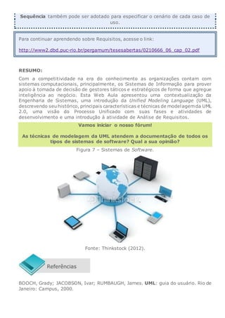Sequência também pode ser adotado para especificar o cenário de cada caso de
uso.
Para continuar aprendendo sobre Requisitos, acesse o link:
http://www2.dbd.puc-rio.br/pergamum/tesesabertas/0210666_06_cap_02.pdf
RESUMO:
Com a competitividade na era do conhecimento as organizações contam com
sistemas computacionais, principalmente, os Sistemas de Informação para prover
apoio à tomada de decisão de gestores táticos e estratégicos de forma que agregue
inteligência ao negócio. Esta Web Aula apresentou uma contextualização da
Engenharia de Sistemas, uma introdução da Unified Modeling Language (UML),
descrevendo seu histórico, principais características e técnicas de modelagem da UML
2.0, uma visão do Processo Unificado com suas fases e atividades de
desenvolvimento e uma introdução à atividade de Análise de Requisitos.
Vamos iniciar o nosso fórum!
As técnicas de modelagem da UML atendem a documentação de todos os
tipos de sistemas de software? Qual a sua opinião?
Figura 7 – Sistemas de Software.
Fonte: Thinkstock (2012).
BOOCH, Grady; JACOBSON, Ivar; RUMBAUGH, James. UML: guia do usuário. Rio de
Janeiro: Campus, 2000.
 