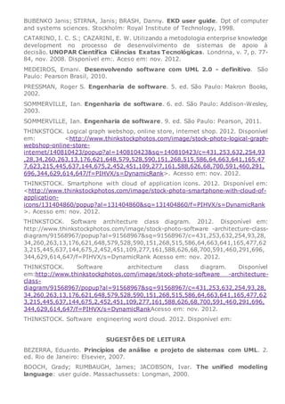 BUBENKO Janis; STIRNA, Janis; BRASH, Danny. EKD user guide. Dpt of computer
and systems sciences. Stockholm: Royal Institute of Technology, 1998.
CATARINO, I. C. S.; CAZARINI, E. W. Utilizando a metodologia enterprise knowledge
development no processo de desenvolvimento de sistemas de apoio à
decisão. UNOPAR Científica Ciências Exatas Tecnológicas. Londrina, v. 7, p. 77-
84, nov. 2008. Disponível em:. Aceso em: nov. 2012.
MEDEIROS, Ernani. Desenvolvendo software com UML 2.0 - definitivo. São
Paulo: Pearson Brasil, 2010.
PRESSMAN, Roger S. Engenharia de software. 5. ed. São Paulo: Makron Books,
2002.
SOMMERVILLE, Ian. Engenharia de software. 6. ed. São Paulo: Addison-Wesley,
2003.
SOMMERVILLE, Ian. Engenharia de software. 9. ed. São Paulo: Pearson, 2011.
THINKSTOCK. Logical graph webshop, online store, internet shop. 2012. Disponível
em: <http://www.thinkstockphotos.com/image/stock-photo-logical-graph-
webshop-online-store-
internet/140810423/popup?al=140810423&sq=140810423/c=431,253,632,254,93
,28,34,260,263,13,176,621,648,579,528,590,151,268,515,586,64,663,641,165,47
7,623,215,445,637,144,675,2,452,451,109,277,161,588,626,68,700,591,460,291,
696,344,629,614,647/f=PIHVX/s=DynamicRank>. Acesso em: nov. 2012.
THINKSTOCK. Smartphone with cloud of application icons. 2012. Disponível em:
<http://www.thinkstockphotos.com/image/stock-photo-smartphone-with-cloud-of-
application-
icons/131404860/popup?al=131404860&sq=131404860/f=PIHVX/s=DynamicRank
>. Acesso em: nov. 2012.
THINKSTOCK. Software architecture class diagram. 2012. Disponível em:
http://www.thinkstockphotos.com/image/stock-photo-software -architecture-class-
diagram/91568967/popup?al=91568967&sq=91568967/c=431,253,632,254,93,28,
34,260,263,13,176,621,648,579,528,590,151,268,515,586,64,663,641,165,477,62
3,215,445,637,144,675,2,452,451,109,277,161,588,626,68,700,591,460,291,696,
344,629,614,647/f=PIHVX/s=DynamicRank Acesso em: nov. 2012.
THINKSTOCK. Software architecture class diagram. Disponível
em:http://www.thinkstockphotos.com/image/stock-photo-software -architecture-
class-
diagram/91568967/popup?al=91568967&sq=91568967/c=431,253,632,254,93,28,
34,260,263,13,176,621,648,579,528,590,151,268,515,586,64,663,641,165,477,62
3,215,445,637,144,675,2,452,451,109,277,161,588,626,68,700,591,460,291,696,
344,629,614,647/f=PIHVX/s=DynamicRankAcesso em: nov. 2012.
THINKSTOCK. Software engineering word cloud. 2012. Disponível em:
SUGESTÕES DE LEITURA
BEZERRA, Eduardo. Princípios de análise e projeto de sistemas com UML. 2.
ed. Rio de Janeiro: Elsevier, 2007.
BOOCH, Grady; RUMBAUGH, James; JACOBSON, Ivar. The unified modeling
language: user guide. Massachussets: Longman, 2000.
 