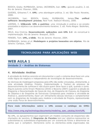 BOOCH, Grady; RUMBAUGH, James; JACOBSON, Ivar. UML: guia do usuário. 2. ed.
Rio de Janeiro: Elsevier, 2006.
GUEDES, Gilleanes T. A. UML: uma abordagem prática. 3. ed. São Paulo: Novatec,
2008.
JACOBSON, Ivar; BOOCH, Grady; RUMBAUGH, James.The unified
software development process. New York: Addison-Wesley, 2000.
LARMAN, C. Utilizando UML e padrões: uma introdução à análise e ao projeto
orientados a objetos e ao desenvolvimento iterativo. 3. ed. Porto Alegre: Bookman,
2007.
MELO, Ana Cristina. Desenvolvendo aplicações com UML 2.2: do conceitual à
implementação. Rio de Janeiro: Brasport, 2010.
PENDER, Tom. UML, a bíblia. Rio de Janeiro: Elsevier, 2004.
RUMBAUGH, James et al. Modelagem e projetos baseados em objetos. Rio de
Janeiro: Campus, 1994.
TECNOLOGIAS PARA APLICAÇÕES WEB
WEB AULA 1
Unidade 2 – Análise de Sistemas
4. Atividade: Análise
A atividade de Análise consiste em documentar o quê o sistema deve fazer em uma
visão lógica do negócio e independente de tecnologias de desenvolvimento.
As técnicas de modelagem propostas pela UML não estão vinculadas, diretamente, a
uma atividade (Análise, Projeto, Implementação e Testes) do processo de
desenvolvimento de software e não dizem quem deve fazer o quê, quando e como.
Alguns autores como Ernani Medeiros (2010) e Bezerra (2007) sugerem a adoção do
Diagrama e Documentação de Casos de Uso, do Diagrama de Classes, do Diagrama
de Objetos e do Diagrama de Estruturas Compostas para modelar a atividade de
Análise e, posteriormente, fazer um refinamento dessas técnicas e complementar
com os diagramas de iteração para modelar a atividade de Projeto, representando
uma visão física de desenvolvimento.
Para mais informações sobre a UML acesse o catálogo da OMG:
http://www.omg.org/technology/documents/modeling_spec_catalog.htm#UML
Na UML, os agrupamentos que organizam um modelo (conjunto de diagramas) são
chamados de pacotes. O Diagrama de Pacotes tem por objetivo representar os
subsistemas ou submódulos englobados por um sistema de forma a determinar as
partes que o compõem. Demonstra como os elementos estão organizados nos
 