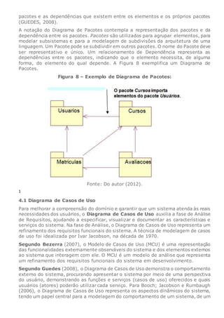 pacotes e as dependências que existem entre os elementos e os próprios pacotes
(GUEDES, 2008).
A notação do Diagrama de Pacotes contempla a representação dos pacotes e da
dependência entre os pacotes. Pacotes são utilizados para agrupar elementos, para
modelar subsistemas e para a modelagem de subdivisões da arquitetura de uma
linguagem. Um Pacote pode se subdividir em outros pacotes. O nome do Pacote deve
ser representativo e único. Um relacionamento de Dependência representa as
dependências entre os pacotes, indicando que o elemento necessita, de alguma
forma, do elemento do qual depende. A Figura 8 exemplifica um Diagrama de
Pacotes.
Figura 8 – Exemplo de Diagrama de Pacotes:
Fonte: Do autor (2012).
1
4.1 Diagrama de Casos de Uso
Para melhorar a compreensão do domínio e garantir que um sistema atenda às reais
necessidades dos usuários, o Diagrama de Casos de Uso auxilia a fase de Análise
de Requisitos, ajudando a especificar, visualizar e documentar as características e
serviços do sistema. Na fase de Análise, o Diagrama de Casos de Uso representa um
refinamento dos requisitos funcionais do sistema. A técnica de modelagem de casos
de uso foi idealizada por Ivar Jacobson, na década de 1970.
Segundo Bezerra (2007), o Modelo de Casos de Uso (MCU) é uma representação
das funcionalidades externamente observáveis do sistema e dos elementos externos
ao sistema que interagem com ele. O MCU é um modelo de análise que representa
um refinamento dos requisitos funcionais do sistema em desenvolvimento.
Segundo Guedes (2008), o Diagrama de Casos de Uso demonstra o comportamento
externo do sistema, procurando apresentar o sistema por meio de uma perspectiva
do usuário, demonstrando as funções e serviços (casos de uso) oferecidos e quais
usuários (atores) poderão utilizar cada serviço. Para Booch; Jacobson e Rumbaugh
(2006), o Diagrama de Casos de Uso representa os aspectos dinâmicos do sistema,
tendo um papel central para a modelagem do comportamento de um sistema, de um
 