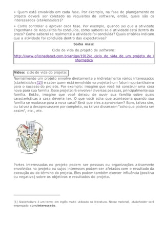 » Quem está envolvido em cada fase. Por exemplo, na fase de planejamento do
projeto deverá ser coletado os requisitos do software, então, quais são os
interessados (stakeholders)?
» Como controlar e aprovar cada fase. Por exemplo, quando sei que a atividade
Engenharia de Requisitos foi concluída, como saberei se a atividade está dentro do
prazo? Como saberei se realmente a atividade foi concluída? Quais critérios indicam
que a atividade foi concluída dentro das expectativas?
Saiba mais:
Ciclo de vida do projeto de software:
http://www.oficinadanet.com.br/artigo/1912/o_ciclo_de_vida_de_um_projeto_de_i
nformatica
Vídeo: ciclo de vida do projeto:
Normalmente um projeto envolve diretamente e indiretamente vários interessados
(stakeholders[1]) e saber quem está envolvido no projeto é um fatorimportantíssimo
para o sucesso do projeto. Por exemplo: imagine que você irá construir uma casa
nova para sua família. Esse projeto irá envolver diversas pessoas, principalmente sua
família. Então, imagine que você deixou de ouvir sua família sobre quais
características a casa deveria ter. O que você acha que aconteceria quando sua
família se mudasse para a nova casa? Será que eles a aprovariam? Bom, talvez sim,
ou talvez a desaprovassem por completo, ou talvez dissessem “acho que poderia ser
assim”, etc., etc.
Partes interessadas no projeto podem ser pessoas ou organizações ativamente
envolvidas no projeto ou cujos interesses podem ser afetados com o resultado da
execução ou do término do projeto. Eles podem também exercer influência (positiva
ou negativa) sobre os objetivos e resultados do projeto.
[1] Stakeholders é um termo em inglês muito utilizado na literatura. Nesse material, stakeholder será
empregado comointeressado.
 