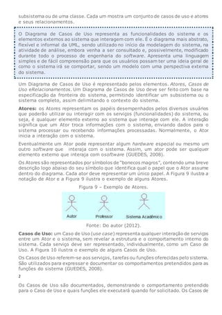 subsistema ou de uma classe. Cada um mostra um conjunto de casos de uso e atores
e seus relacionamentos.
O Diagrama de Casos de Uso representa as funcionalidades do sistema e os
elementos externos ao sistema que interagem com ele. É o diagrama mais abstrato,
flexível e informal da UML, sendo utilizado no início da modelagem do sistema, na
atividade de análise, embora venha a ser consultado e, possivelmente, modificado
durante todo o processo de engenharia do software. Apresenta uma linguagem
simples e de fácil compreensão para que os usuários possam ter uma ideia geral de
como o sistema irá se comportar, sendo um modelo com uma perspectiva externa
do sistema.
Um Diagrama de Casos de Uso é representado pelos elementos. Atores, Casos de
Uso eRelacionamentos. Um Diagrama de Casos de Uso deve ser feito com base na
especificação da fronteira do sistema, permitindo identificar um subsistema ou o
sistema completo, assim delimitando o contexto do sistema.
Atores: os Atores representam os papéis desempenhados pelos diversos usuários
que poderão utilizar ou interagir com os serviços (funcionalidades) do sistema, ou
seja, é qualquer elemento externo ao sistema que interage com ele. A interação
significa que um Ator troca informações com o sistema, enviando dados para o
sistema processar ou recebendo informações processadas. Normalmente, o Ator
inicia a interação com o sistema.
Eventualmente um Ator pode representar algum hardware especial ou mesmo um
outro software que interaja com o sistema. Assim, um ator pode ser qualquer
elemento externo que interaja com osoftware (GUEDES, 2008).
Os Atores são representados por símbolos de “bonecos magros”, contendo uma breve
descrição logo abaixo do seu símbolo que identifica qual o papel que o Ator assume
dentro do diagrama. Cada ator deve representar um único papel. A Figura 9 ilustra a
notação de Ator e a Figura 9 ilustra o exemplo de alguns Atores.
Figura 9 – Exemplo de Atores.
Fonte: Do autor (2012).
Casos de Uso: um Caso de Uso (use case) representa qualquer interação de serviços
entre um Ator e o sistema, sem revelar a estrutura e o comportamento interno do
sistema. Cada serviço deve ser representado, individualmente, como um Caso de
Uso. A Figura 10 ilustra o exemplo de alguns Casos de Uso.
Os Casos de Uso referem-se aos serviços, tarefas ou funções oferecidas pelo sistema.
São utilizados para expressar e documentar os comportamentos pretendidos para as
funções do sistema (GUEDES, 2008).
2
Os Casos de Uso são documentados, demonstrando o comportamento pretendido
para o Caso de Uso e quais funções ele executará quando for solicitado. Os Casos de
 