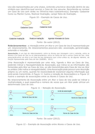 Uso são representados por uma elipse, contendo uma breve descrição dentro do seu
símbolo que identifica qual serviço o Caso de Uso assume. Recomenda-se nomear
um Caso de Uso com verbo no infinitivo mais substantivo(s). Exemplo: Cadastrar
Curso ou Manter Curso, Realizar Avaliação, Lançar Nota de Avaliação.
Figura 10 – Exemplo de Casos de Uso.
Fonte: Do autor (2012).
Relacionamentos: a interação entre um Ator e um Caso de Uso é representada por
um relacionamento. Os relacionamentos possíveis são: associação, generalização,
extensão e inclusão.
Associação: é um tipo de relacionamento entre os Atores que interagem com o sistema, entre os
Atores e os Casos de Uso ou os relacionamentos entre os Casos de Uso e outros Casos de Uso. Uma
associação entre um Ator e um Caso de Uso demonstra que o Ator utiliza-se, de alguma maneira, da
função representada pelo Caso de Uso (GUEDES, 2011).
Uma Associação é representada por uma reta, ligando o Ator ao Caso de Uso,
podendo indicar a Navegabilidade da Associação, que indica se as informações são
fornecidas pelo Ator ao Caso de Uso, se são transmitidas pelo Caso de Uso ao Ator
ou ambos (não indica a navegabilidade). Uma Associação pode possuiruma descrição
própria ou um nome, quando há necessidade de esclarecer alguma informação que
está sendo transmitida. A Figura 11 ilustra a notação de Associações e a Figura 12
ilustra o exemplo de associações entre os Atores e Casos de Uso.
No relacionamento de Associação entre um Ator e Caso de Uso pode-se indicar a
multiplicidade, o qual especifica o número de vezes que um Ator pode utilizar um
determinado Caso de Uso.
Figura 11 – Notação de Associação.
Fonte: Do autor (2012).
Figura 12 – Exemplo de Associação entre Atores e Casos de Uso.
 