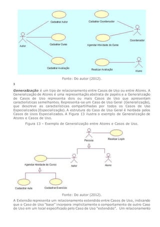 Fonte: Do autor (2012).
3
Generalização é um tipo de relacionamento entre Casos de Uso ou entre Atores. A
Generalização de Atores é uma representação abstrata de papéis e a Generalização
de Casos de Uso representa dois ou mais Casos de Uso que apresentam
características semelhantes. Representa-se um Caso de Uso Geral (Generalização),
que descreve as características compartilhadas por todos os Casos de Uso
Especializados (Especialização). A estrutura do Caso de Uso Geral é herdada pelos
Casos de Usos Especializados. A Figura 13 ilustra o exemplo de Generalização de
Atores e Casos de Uso.
Figura 13 – Exemplo de Generalização entre Atores e Casos de Uso.
Fonte: Do autor (2012).
A Extensão representa um relacionamento estendido entre Casos de Uso, indicando
que o Caso de Uso “base” incorpora implicitamente o comportamento de outro Caso
de Uso em um local especificado pelo Caso de Uso “estendido”. Um relacionamento
 
