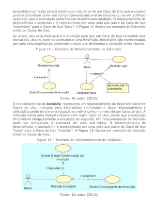estendido é utilizado para a modelagem da parte de um Caso de Uso que o usuário
poderá considerar como um comportamento opcional do sistema ou de um subfluxo
separado, que é executado somente sob determinada condição. O relacionamento de
dependência <<extend>> é representado por uma seta que parte do Caso de Uso
“estendido” para o Caso de Uso “base”. A Figura 14 ilustra um exemplo de Extensão
entre os Casos de Uso.
Às vezes, não está claro qual é a condição para que um Caso de Uso estendido seja
executado, assim, pode-se acrescentar uma Restrição. Restrições são representadas
por uma nota explicativa, contendo o texto que determina a condição entre chaves.
Figura 14 – Exemplo do Relacionamento de Extensão.
Fonte: Do autor (2012).
O relacionamento de Inclusão representa um relacionamento de dependência entre
Casos de Uso, indicado pelo estereótipo <<include>>. Esse relacionamento é
utilizado quando existe uma situação ou rotina comum a mais de um Caso de Uso. A
inclusão indica uma obrigatoriedade com outro Caso de Uso, sendo que a execução
do primeiro obriga também a execução do segundo. Um relacionamento de Inclusão
pode ser comparado à chamada de uma sub-rotina. O relacionamento de
dependência <<include>> é representado por uma seta que parte do Caso de Uso
“base” para o Caso de Uso “incluído”. A Figura 15 ilustra um exemplo de Inclusão
entre os Casos de Uso.
Figura 15 – Exemplo do Relacionamento de Inclusão.
Fonte: Do autor (2012).
 