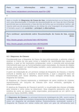 Para mais informações sobre Use Cases acesse:
http://www.ivarjacobson.com/resource.aspx?id=1282
4
Após a criação do Diagrama de Casos de Uso, complementam-se os Casos de Uso
com uma documentação. O formato de documentação de um Caso de Uso é flexível,
permitindo que se documente o Caso de Uso da forma que se considerar melhor, até
mesmo pelo uso de pseudocódigo ou de código de uma linguagem de programação.
O formato usual é em cenários – principal e alternativos.
Para continuar aprendendo sobre Documentação de Casos de Uso, acesse
os links:
http://books.google.com/books?isbn=8574524441
http://books.google.com/books?isbn=8574522546
VÍDEO 2
00:00
00:00
4.2 Diagrama de Classes
Considerando que o Diagrama de Casos de Uso está concluído, a próxima etapa é
analisar os Casos de Uso para iniciar o trabalho de identificação das classes de
objetos, o qual se faz necessário compreender como o sistema está estruturado
internamente para que as funcionalidades sejam executadas. As classes de objetos
muitas vezes podem ser identificadas, também, como substantivos nas descrições
do domínio do problema.
A partir da elaboração de um primeiro estágio do Diagrama de Classes, o mesmo
evoluirá à medida que o sistema é desenvolvido, o qual o diagrama deve ser
incrementado com novos detalhes, assim tendo novos estágios refinados do
Diagrama de Classes.
O Diagrama de Classes representa a modelagem da parte estática do sistema,
representando um conjunto de Classes com seus atributos, operações e
relacionamentos.
O objetivo do Diagrama de Classes é permitir a visualização das classes utilizadas
pelo sistema e como estas se relacionam. Esse diagrama apresenta uma visão
estática de como as classes estão organizadas, preocupando-se em definir sua
estrutura lógica (GUEDES, 2008).
O Diagrama de Classes é a principal técnica de modelagem da UML, assim vamos
explorar nesta seção os principais componentes do Diagrama de Classes, tratando-o
como um diagrama da atividade Análise. Posteriormente, recomendo evoluir o
Diagrama de Classes em várias visões até obter um grau de refinamento com
 