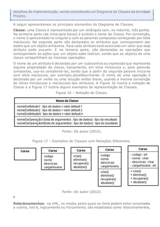 detalhes de implementação, sendo considerado um Diagrama de Classes da atividade
Projeto.
A seguir apresentamos os principais elementos do Diagrama de Classes.
Classe: uma Classe é representada por um retângulo com, no máximo, três partes.
Na primeira parte (de cima para baixo) é exibido o nome da Classe. Por convenção,
o nome é apresentado no singular e com as palavras compostas começando por letra
maiúscula. Na segunda parte são declarados os atributos que correspondem aos
dados que um objeto armazena. Para cada atributo está associado um valor que esse
atributo pode assumir. E na terceira parte, são declaradas as operações que
correspondem às ações que um objeto sabe realizar, sendo que os objetos de uma
classe compartilham as mesmas operações.
O nome de um atributo é declarado por um substantivo ou expressão que representa
alguma propriedade da classe, tipicamente, em letra minúscula e, para palavras
compostas, usa-se concatená-las, sendo que a partir da segunda palavra inicia-se
com letra maiúscula, por exemplo,dataNascimento. O nome de uma operação é
declarado por um verbo ou uma locução verbal breve, usando a mesma convenção
de letras minúsculas e maiúsculas dos atributos. A Figura 16 ilustra a notação de
Classe e a Figura 17 ilustra alguns exemplos de representação de Classes.
Figura 16 – Notação de Classe.
Fonte: Do autor (2012).
Figura 17 – Exemplos de Classes com Notações Diferentes.
Fonte: Do autor (2012).
5
Relacionamentos: na UML, os modos pelos quais os itens podem estar conectados
a outros, isto é, logicamente ou fisicamente, são modelados como relacionamentos,
 