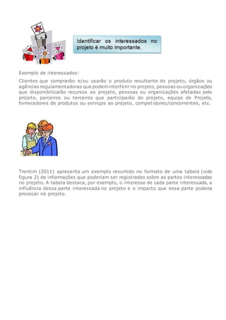 Exemplo de interessados:
Clientes que comprarão e/ou usarão o produto resultante do projeto, órgãos ou
agências regulamentadoras que podem interferir no projeto, pessoas ou organizações
que disponibilizarão recursos ao projeto, pessoas ou organizações afetadas pelo
projeto, parceiros ou terceiros que participarão do projeto, equipe de Projeto,
fornecedores de produtos ou serviços ao projeto, competidores/concorrentes, etc.
Trentim (2011) apresenta um exemplo resumido no formato de uma tabela (vide
figura 2) de informações que poderiam ser registradas sobre as partes interessadas
no projeto. A tabela destaca, por exemplo, o interesse de cada parte interessada, a
influência dessa parte interessada no projeto e o impacto que essa parte poderia
provocar no projeto.
 