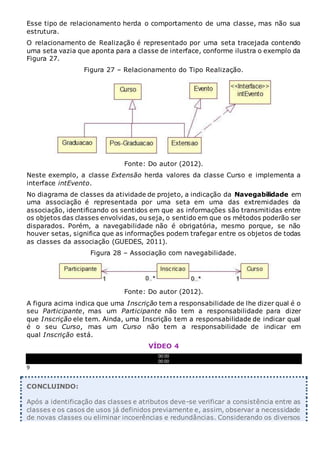 Esse tipo de relacionamento herda o comportamento de uma classe, mas não sua
estrutura.
O relacionamento de Realização é representado por uma seta tracejada contendo
uma seta vazia que aponta para a classe de interface, conforme ilustra o exemplo da
Figura 27.
Figura 27 – Relacionamento do Tipo Realização.
Fonte: Do autor (2012).
Neste exemplo, a classe Extensão herda valores da classe Curso e implementa a
interface intEvento.
No diagrama de classes da atividade de projeto, a indicação da Navegabilidade em
uma associação é representada por uma seta em uma das extremidades da
associação, identificando os sentidos em que as informações são transmitidas entre
os objetos das classes envolvidas, ou seja, o sentido em que os métodos poderão ser
disparados. Porém, a navegabilidade não é obrigatória, mesmo porque, se não
houver setas, significa que as informações podem trafegar entre os objetos de todas
as classes da associação (GUEDES, 2011).
Figura 28 – Associação com navegabilidade.
Fonte: Do autor (2012).
A figura acima indica que uma Inscrição tem a responsabilidade de lhe dizer qual é o
seu Participante, mas um Participante não tem a responsabilidade para dizer
que Inscrição ele tem. Ainda, uma Inscrição tem a responsabilidade de indicar qual
é o seu Curso, mas um Curso não tem a responsabilidade de indicar em
qual Inscrição está.
VÍDEO 4
00:00
00:00
9
CONCLUINDO:
Após a identificação das classes e atributos deve-se verificar a consistência entre as
classes e os casos de usos já definidos previamente e, assim, observar a necessidade
de novas classes ou eliminar incoerências e redundâncias. Considerando os diversos
 