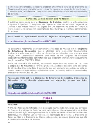 elementos apresentados, é possível elaborar um primeiro estágio do Diagrama de
Classes, aplicando e respeitando as regras de negócio do domínio do problema e,
posteriormente, refiná-lo até obter um modelo ideal que atenda todos os requisitos
do sistema.
Concorda? Vamos discutir isso no fórum!
O próximo passo seria fazer o Diagrama de Objetos, porém, a utilização deste
diagrama é opcional. O Diagrama de Objetos é uma instância do Diagrama de
Classes. Cada classe mostra seu objeto em um determinado ponto de tempo. É
relevante adotá-lo para domínios complexos de software para facilitara compreensão
do sistema.
Para continuar aprendendo sobre o Diagrama de Objetos, acesse o link:
http://books.google.com/books?isbn=8574524441
Na sequência, recomenda-se documentar a atividade de Análise com o Diagrama
de Estruturas Compostas que é utilizado para representar Colaborações,
ilustrando o relacionamento entre os elementos participantes para executar uma
função. Uma Colaboração descreve uma visão de um conjunto de entidades
cooperativas interpretadas por instâncias que cooperam entre si para executar uma
função específica (GUEDES, 2008).
Ainda na atividade de Análise, recomendo especificar os casos de uso com
o Diagrama de Atividades. Um Diagrama de Atividades descreve uma sequência
de atividades. Uma atividade é composta por um conjunto de ações, ou seja, os
passos necessários para que as atividades sejam concluídas, assim representando a
execução de cada Caso de Uso.
Para saber mais sobre o Diagrama de Estruturas Compostas, Diagrama de
Atividades e os demais diagramas de interação, acesse os links:
.
http://books.google.com/books?isbn=8574524441
VÍDEO 5
00:00
00:00
RESUMO:
A UML não faz grande distinção entre a notação da atividade de Análise e da atividade
de Projeto. A atividade de Projeto é uma extensão dos diagramas criados na Análise
para implementação. Os diagramas criados durante a Análise são refinados com mais
detalhes, apresentando várias visões da especificação do sistema. O Diagrama de
Casos de Uso e o Diagrama de Classes são os dois principais diagramas que são
adotados na atividade de Análise.
10
 