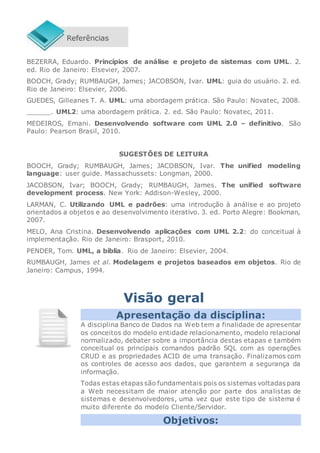 BEZERRA, Eduardo. Princípios de análise e projeto de sistemas com UML. 2.
ed. Rio de Janeiro: Elsevier, 2007.
BOOCH, Grady; RUMBAUGH, James; JACOBSON, Ivar. UML: guia do usuário. 2. ed.
Rio de Janeiro: Elsevier, 2006.
GUEDES, Gilleanes T. A. UML: uma abordagem prática. São Paulo: Novatec, 2008.
______. UML2: uma abordagem prática. 2. ed. São Paulo: Novatec, 2011.
MEDEIROS, Ernani. Desenvolvendo software com UML 2.0 – definitivo. São
Paulo: Pearson Brasil, 2010.
SUGESTÕES DE LEITURA
BOOCH, Grady; RUMBAUGH, James; JACOBSON, Ivar. The unified modeling
language: user guide. Massachussets: Longman, 2000.
JACOBSON, Ivar; BOOCH, Grady; RUMBAUGH, James. The unified software
development process. New York: Addison-Wesley, 2000.
LARMAN, C. Utilizando UML e padrões: uma introdução à análise e ao projeto
orientados a objetos e ao desenvolvimento iterativo. 3. ed. Porto Alegre: Bookman,
2007.
MELO, Ana Cristina. Desenvolvendo aplicações com UML 2.2: do conceitual à
implementação. Rio de Janeiro: Brasport, 2010.
PENDER, Tom. UML, a bíblia. Rio de Janeiro: Elsevier, 2004.
RUMBAUGH, James et al. Modelagem e projetos baseados em objetos. Rio de
Janeiro: Campus, 1994.
Visão geral
Apresentação da disciplina:
A disciplina Banco de Dados na Web tem a finalidade de apresentar
os conceitos do modelo entidade relacionamento, modelo relacional
normalizado, debater sobre a importância destas etapas e também
conceitual os principais comandos padrão SQL com as operações
CRUD e as propriedades ACID de uma transação. Finalizamos com
os controles de acesso aos dados, que garantem a segurança da
informação.
Todas estas etapas são fundamentais pois os sistemas voltadas para
a Web necessitam de maior atenção por parte dos analistas de
sistemas e desenvolvedores, uma vez que este tipo de sistema é
muito diferente do modelo Cliente/Servidor.
Objetivos:
 