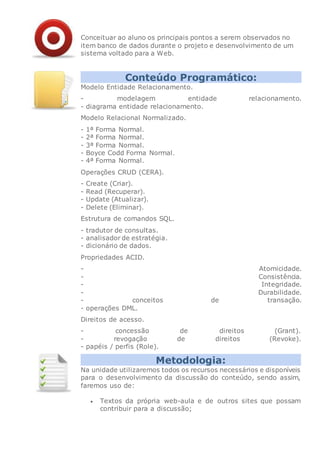 Conceituar ao aluno os principais pontos a serem observados no
item banco de dados durante o projeto e desenvolvimento de um
sistema voltado para a Web.
Conteúdo Programático:
Modelo Entidade Relacionamento.
- modelagem entidade relacionamento.
- diagrama entidade relacionamento.
Modelo Relacional Normalizado.
- 1ª Forma Normal.
- 2ª Forma Normal.
- 3ª Forma Normal.
- Boyce Codd Forma Normal.
- 4ª Forma Normal.
Operações CRUD (CERA).
- Create (Criar).
- Read (Recuperar).
- Update (Atualizar).
- Delete (Eliminar).
Estrutura de comandos SQL.
- tradutor de consultas.
- analisador de estratégia.
- dicionário de dados.
Propriedades ACID.
- Atomicidade.
- Consistência.
- Integridade.
- Durabilidade.
- conceitos de transação.
- operações DML.
Direitos de acesso.
- concessão de direitos (Grant).
- revogação de direitos (Revoke).
- papéis / perfis (Role).
Metodologia:
Na unidade utilizaremos todos os recursos necessários e disponíveis
para o desenvolvimento da discussão do conteúdo, sendo assim,
faremos uso de:
 Textos da própria web-aula e de outros sites que possam
contribuir para a discussão;
 