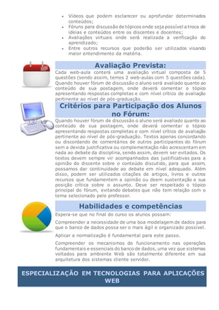  Vídeos que podem esclarecer ou aprofundar determinados
conteúdos;
 Fóruns para discussão de tópicos onde seja possível a troca de
ideias e conteúdos entre os discentes e docentes;
 Avaliações virtuais onde será realizada a verificação do
aprendizado;
 Entre outros recursos que poderão ser utilizados visando
maior entendimento da matéria.
Avaliação Prevista:
Cada web-aula conterá uma avaliação virtual composta de 5
questões (sendo assim, temos 2 web-aulas com 5 questões cada).
Quando houver fórum de discussão o aluno será avaliado quanto ao
conteúdo de sua postagem, onde deverá comentar o tópico
apresentando respostas completas e com nível crítico de avaliação
pertinente ao nível de pós-graduação.
Critérios para Participação dos Alunos
no Fórum:
Quando houver fórum de discussão o aluno será avaliado quanto ao
conteúdo de sua postagem, onde deverá comentar o tópico
apresentando respostas completas e com nível crítico de avaliação
pertinente ao nível de pós-graduação. Textos apenas concordando
ou discordando de comentários de outros participantes do fórum
sem a devida justificativa ou complementação não acrescentam em
nada ao debate da disciplina, sendo assim, devem ser evitados. Os
textos devem sempre vir acompanhados das justificativas para a
opinião do discente sobre o conteúdo discutido, para que assim,
possamos dar continuidade ao debate em nível adequado. Além
disso, podem ser utilizados citações de artigos, livros e outros
recursos que fundamentem a opinião ou deem sustentação a sua
posição crítica sobre o assunto. Deve ser respeitado o tópico
principal do fórum, evitando debates que não tem relação com o
tema selecionado pelo professor.
Habilidades e competências
Espera-se que no final do curso os alunos possam:
Compreender a necessidade de uma boa modelagem de dados para
que o banco de dados possa ser o mais ágil e organizado possível.
Aplicar a normalização é fundamental para este passo.
Compreender os mecanismos de funcionamento nas operações
fundamentais e essenciais do banco de dados, uma vez que sistemas
voltados para ambiente Web são totalmente diferente em sua
arquitetura dos sistemas cliente servidor.
ESPECIALIZAÇÃO EM TECNOLOGIAS PARA APLICAÇÕES
WEB
 