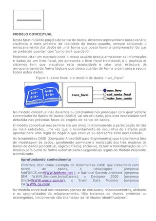 MODELO CONCEITUAL
Nesta fase inicial do projeto de banco de dados, devemos representar o nosso cenário
sistêmico o mais próximo da realidade do nosso usuário, sempre colocando o
armazenamento dos dados de uma forma que possa haver a compreensão ‘do que
se pretende guardar’ com ‘como será guardado’.
Podemos citar um exemplo onde o nosso usuário deseja armazenar as informações
e dados de um livro fiscal, ele apresenta o livro fiscal tradicional, e o analista de
sistemas tem que visualizar esta necessidade e criar uma estrutura de
armazenamento de forma lógica e que possa guardar de forma organizada e segura
todos estes dados.
Figura 1. Livro fiscal e o modelo de dados ‘livro_fiscal’
No modelo conceitual não devemos ou precisamos nos preocupar com qual Sistema
Gerenciador de Banco de Dados (SGBD) vai ser utilizado, pois esta necessidade será
debatida nas próximas fases do projeto de banco de dados.
O modelo conceitual nos permite em um único relacionamento a participação de três
ou mais entidades, uma vez que o levantamento de requisitos do sistema pode
apontar para uma regra de negócio que envolva ou apresente esta necessidade.
As ferramentas CASE (Computer Aided Software Enginneering) que trabalham a fase
de modelagem de dados, geralmente permitem a realização dos três modelos de
banco de dados (conceitual, lógico e físico). Inclusive, fazem a transformação de um
modelo para outro de forma automatizada e seguindo as regras do Modelo Relacional
Normalizado.
Aprofundando conhecimento
Podemos citar como exemplo de ferramentas CASE que trabalham com
banco de dados, o DBDesigner (empresa
fabFORCE.netWWW.fabforce.net ), o Rational System Architect (empresa
IBM WWW.ibm.com.br/software), o Designer 2000 (empresa
OracleWWW.oracle.com.br), o Erwin Data Modeler (empresa
CA WWW.ca.com).
No modelo conceitual nós tratamos apenas de entidades, relacionamentos, atributos
e as cardinalidades do relacionamento. Não tratamos de chaves primárias ou
estrangeiras, inicialmente são chamadas de ‘atributos identificadores’.
 