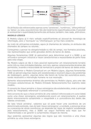 Os atributos são referenciados apenas como ‘caracteres’, ‘numéricos’, ‘alfanuméricos’
ou ‘datas’, ou seja, seus domínios não são totalmente especificados ainda. É possível
já acrescentar a quantidade/tamanho dos atributos também, mas nada, além disso.
MODELO LÓGICO
O Modelo Lógico já é mais voltado especificamente ao pessoal de tecnologia da
informação, pois o ‘tecniques’ ou ‘informatiques’ já fica mais evidente.
Ao invés de utilizarmos entidades, agora já chamamos de tabelas, os atributos são
chamados de campos ou colunas.
Começamos a pensar na obrigatoriedade ou não do campo, nos formatos possíveis,
nas representações que serão gravadas dentro do banco de dados.
Algumas ferramentas CASE já aproveitam para determinar qual é o SGBD a ser
utilizado e começam inclusive a trazer características e necessidades da parte física
para esta etapa.
No Modelo Lógico já não é mais possível representar um relacionamento ternário
entre três ou mais entidades/tabelas, com isto, apenas relacionamentos binários são
permitidos, levando a necessidade de normalizar o projeto de banco de dados antes.
Para transformar o Modelo Conceitual em um Modelo Lógico, algumas ferramentas
CASE já aplicam algumas regras pré-estabelecidas e resolvem alguns dos problemas
de modelagem, porém, algumas delas não fazem de forma tão automática assim,
sendo necessário a intervenção humana na sua resolução.
Somente relacionamentos binários são permitidos no Modelo Lógico, pois uma das
principais características do Modelo Entidade Relacionamento fica explicito neste
modelo.
O conceito de chave primária e chave estrangeira são estabelecidos, onde o principal
ponto da ‘integridade referencial’ é concretizado.
Este conceito diz que a chave primária de uma tabela é referenciada em outra tabela
como uma chave estrangeira, estabelecendo assim um relacionamento. A quebra
deste relacionamento compromete a integridade e a consistência dos dados das
tabelas envolvidas.
Do lado ‘chave primária’, sabemos que só pode haver uma ocorrência de um
determinado conteúdo, mas do lado ‘chave estrangeira’, a nulidade, a presença única
ou a presença de várias ocorrências vai depender da ‘regra de negócio’ estabelecida
pelo relacionamento, mas o SGBD vai seguir fielmente esta regra que for
implementada e vai garantir o cumprimento integral da mesma.
Aqui podemos apresentar algumas das regras que são inerentes a uma chave
primária ou uma chave estrangeira.
 