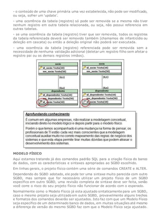 - o conteúdo de uma chave primária uma vez estabelecida, não pode ser modificado,
ou seja, sofrer um ‘update’.
- uma ocorrência da tabela (registro) só pode ser removida se a mesma não tiver
nenhum registro em outra tabela relacionada, ou seja, não possui referencia em
outras tabelas.
- se uma ocorrência da tabela (registro) tiver que ser removida, todos os registros
da tabela referenciada deverá ser removido também (chamamos de infanticídio ou
deleção em cascata) ou então a deleção original não poderá ser executada.
- uma ocorrência da tabela (registro) referenciada pode ser removida sem a
necessidade de nenhuma validação adicional (deletar um registro filho sem afetar o
registro pai ou os demais registros irmãos).
MODELO FÍSICO
Aqui estamos tratando já dos comandos padrão SQL para a criação física do banco
de dados, com as características e sintaxes apropriadas ao SGBD escolhido.
Em linhas gerais, o projeto físico contém uma série de comandos CREATE e ALTER.
Dependendo do SGBD adotado, ele pode ter uma sintaxe muito parecida com outro
SGBD, mas sempre que for necessário utilizar um projeto físico de um SGBD
específico em outro SGBD, uma revisão completa de sintaxe deve ser feita, senão
você corre o risco do seu projeto físico não funcionar de acordo com o esperado.
Normalmente como o Modelo Físico já esta ajustado sintaticamente para um SGBD,
caso o mesmo projeto seja utilizado em outro SGBD, provavelmente alguns trechos
e formatos dos comandos deverão ser ajustados. Isto faz com que um Modelo Físico
seja específico de um determinado banco de dados, em muitas situações até mesmo
a diferença de versão do mesmo SGBD faz com que o Modelo Físico seja ajustado.
 