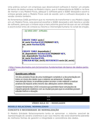Uma prática comum em empresas que desenvolvem software é manter um projeto
de banco de dados sempre no Modelo Lógico, que é independente de SGBD e na hora
de montar o seu Modelo Físico, adequar o software para o SGBD desejado e assim a
sintaxe gerada para o Modelo Físico será de acordo com o software desejado e na
versão correta também.
As ferramentas CASE permitem que no momento de transformar o seu Modelo Lógico
em um Modelo Físico, seja possível escolher o SGBD desejado e até mesmo a versão
do software, para que a sintaxe seja a mais próxima possível do que vai ser utilizado
e assim evitar erros de sintaxe ou mesmo a intervenção humana no script de criação.
<http://www.devmedia.com.br/conceitos-fundamentais-de-banco-de-dados-parte-
2/1678>.
00:00
00:00
VÍDEO AULA 01 – MODELAGEM
MODELO RELACIONAL NORMALIZADO
CONCEITO E NECESSIDADE DE NORMALIZAÇÃO
O Modelo Entidade Relacionamento tenta se aproximar o máximo possível da
representação do cenário sistêmico e por isso mesmo não está totalmente aderente
às melhores formas de garantir a integridade e consistência dos dados.
 