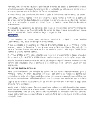 Por isso, uma série de situações pode levar o banco de dados a comprometer suas
principais características de funcionamento e validação ou até mesmo comprometer
o seu armazenamento de dados de forma organizada.
A consistência dos dados é fundamental para a confiabilidade do banco de dados.
Com isto, algumas regras foram desenvolvidas para refinar e melhorar a estrutura
de armazenamento dos dados. Estas regras receberam o nome de Formas Normais
e a sua aplicação e resultado final ficou conhecida como Modelo Relacional
Normalizado.
A execução ou o processo de aplicação das regras é referenciado como ‘Normalização
do banco de dados’ ou ‘Normatização do banco de dados’, para entender um pouco
mais do significado desta palavras, veja o seguinte link.
.
O seu modelo de dados sem nenhuma revisão é conhecido como ‘Modelo
Desnormalizado’, este é o seu ponto de partida.
A sua aplicação é sequencial do Modelo Desnormalizado para a Primeira Forma
Normal, depois da Primeira Forma Normal para a Segunda Forma Normal, depois
para a Terceira Forma Normal e se for necessário, passar pela Boyce Codd Forma
Normal e Quarta Forma Normal.
A 1ªFN, a 2ªFN e a 3ªFN são obrigatórias e resolvem praticamente todas as situações
de normalização. A BCNF e 4ªFN são necessárias apenas em situações especiais.
Alguns especialistas de banco de dados já pregam a Quinta Forma Normal (5ªFN),
porém são situações muito pontuais e especificas, nem sempre usual em sua
ocorrência.
PRIMEIRA FORMA NORMAL
Para transformarmos um modelo de dados da sua forma desnormalizada para a
Primeira Forma Normal, devemos procurar por atributos repetidos dentro das
entidades, ou seja, identificaros atributos que possuam o seu domínio repetido e que
demonstrem assim a existência de várias ocorrências do mesmo atributo na entidade.
Depois de identificar estes atributos, os mesmos devem ser removidos e separados
em uma nova entidade.
Nesta nova entidade, você não precisa colocar todas as repetições retiradas, apenas
uma destas ocorrências é o suficiente, uma vez que é necessário estabelecer um
relacionamento forte de 1-N, onde a chave primária da entidade forte vai ser uma
chave estrangeira na entidade fraca e também fará parte da chave primária desta
entidade fraca.
 