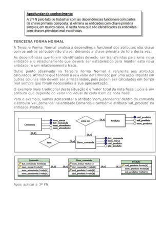 TERCEIRA FORMA NORMAL
A Terceira Forma Normal analisa a dependência funcional dos atributos não chave
com os outros atributos não chave, deixando a chave primária de fora desta vez.
As dependências que forem identificadas deverão ser transferidas para uma nova
entidade e o relacionamento que deverá ser estabelecido para manter esta nova
entidade, é um relacionamento fraco.
Outro ponto observado na Terceira Forma Normal é referente aos atributos
calculados. Atributos que tenham o seu valor determinado por uma ação imposta em
outras colunas não devem ser armazenados, pois podem ser calculados em tempo
real sempre que foram necessárias a sua apresentação.
O exemplo mais tradicional desta situação é o ‘valor total da nota fiscal’, pois é um
atributo que depende do valor individual de cada item da nota fiscal.
Para o exemplo, vamos acrescentar o atributo ‘nom_atendente’ dentro da comanda
e atributo ‘val_comanda’ na entidade Comanda e também o atributo ‘val_produto’ na
entidade Produto.
Após aplicar a 3ª FN
 