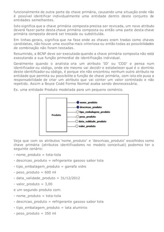 funcionalmente de outra parte da chave primária, causando uma situação onde não
é possível identificar individualmente uma entidade dentro deste conjunto de
entidades semelhantes.
Isto significa que a chave primária composta precisa ser revisada, um novo atributo
deverá fazer parte desta chave primária composta ou então uma parte desta chave
primária composta deverá ser trocada ou substituída.
Em linhas gerais, significa que na fase onde as chaves eram tradas como chaves
candidatas, não houve uma escolha mais criteriosa ou então todas as possibilidades
de combinação não foram testadas.
Resumindo, a BCNF deve ser executada quando a chave primária composta não está
executando a sua função primordial de identificação individual.
Geralmente quando o analista cria um atributo ‘ID’ ou ‘COD’ e pensa num
identificador ou código, onde ele mesmo vai decidir e estabelecer qual é o domínio
deste identificador ou código, é porque ele não encontrou nenhum outro atributo na
entidade que permita ou possibilite a função de chave primária, com isto ele puxa a
responsabilidade de criar um atributo que vai conter um valor controlado e não
repetido. Assim a Boyce Codd Forma Normal acaba sendo desnecessária.
Ex. uma entidade Produto modelada para um pequeno comércio.
Veja que com os atributos ‘nome_produto’ e ‘descricao_produto’ escolhidos como
chave primária (atributos identificadores no modelo conceitual) podemos ter o
seguinte cenário:
- nome_produto = tota-tola
- descricao_produto = refrigerante gasoso sabor tola
- tipo_embalagem_produto = garrafa vidro
- peso_produto = 600 ml
- data_validade_produto = 31/12/2012
- valor_produto = 3,00
e um segundo produto com:
- nome_produto = tota-tola
- descricao_produto = refrigerante gasoso sabor tola
- tipo_embalagem_produto = lata alumínio
- peso_produto = 350 ml
 
